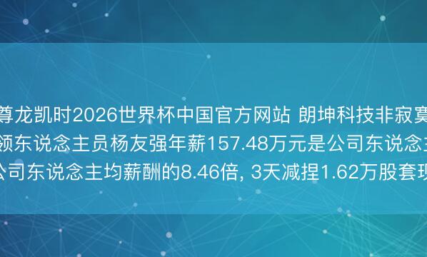 尊龙凯时2026世界杯中国官方网站 朗坤科技非寂寞董事 副总司理 中枢本领东说念主员杨友强年薪157.48万元是公司东说念主均薪酬的8.46倍， 3天减捏1.62万股套现50.62万元