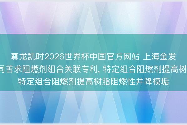 尊龙凯时2026世界杯中国官方网站 上海金发科技等3家公司共同苦求阻燃剂组合关联专利， 特定组合阻燃剂提高树脂阻燃性并降模垢