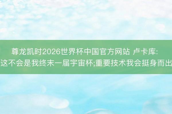 尊龙凯时2026世界杯中国官方网站 卢卡库: 这不会是我终末一届宇宙杯;重要技术我会挺身而出