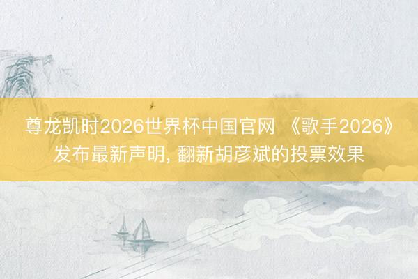 尊龙凯时2026世界杯中国官网 《歌手2026》发布最新声明， 翻新胡彦斌的投票效果
