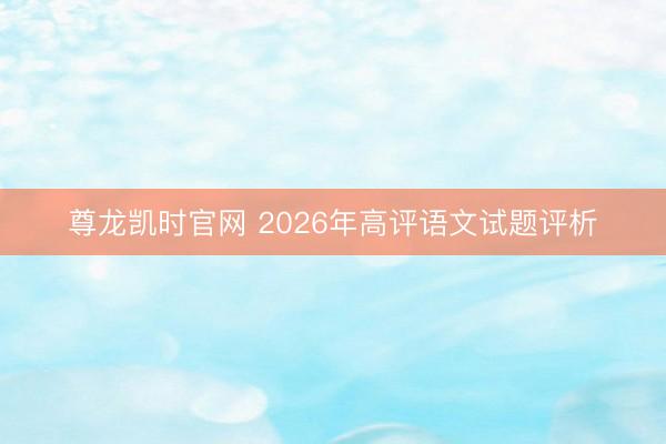 尊龙凯时官网 2026年高评语文试题评析