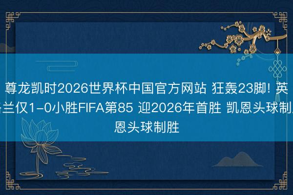 尊龙凯时2026世界杯中国官方网站 狂轰23脚! 英格兰仅1-0小胜FIFA第85 迎2026年首胜 凯恩头球制胜