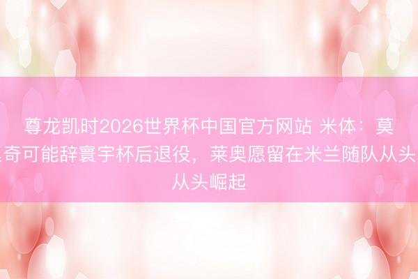 尊龙凯时2026世界杯中国官方网站 米体：莫德里奇可能辞寰宇杯后退役，莱奥愿留在