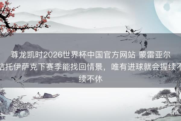 尊龙凯时2026世界杯中国官方网站 蒙雷亚尔:信托伊萨克下赛季能找回情景,唯有进球就会握续不休