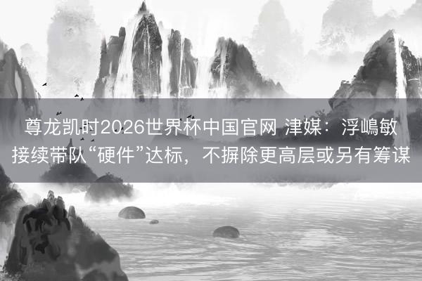 尊龙凯时2026世界杯中国官网 津媒:浮嶋敏接续带队“硬件”达标,不摒除更高层或另有筹谋