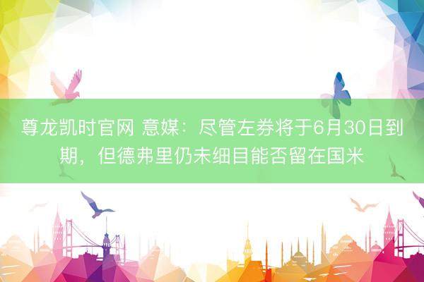 尊龙凯时官网 意媒：尽管左券将于6月30日到期，但德弗里仍未细目能否留在国米