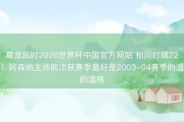 尊龙凯时2026世界杯中国官方网站 相同时隔22年!阿森纳主帅前次获赛季最好是2003-04赛季的温格
