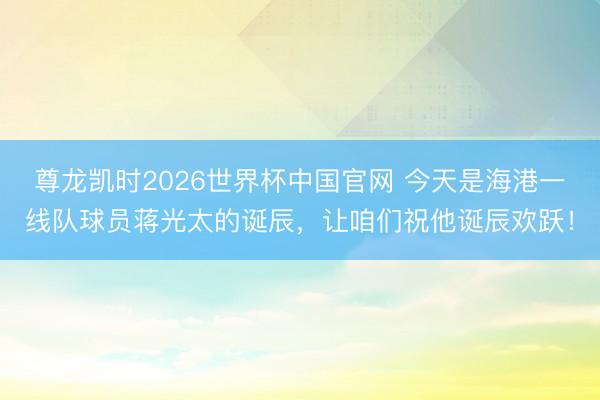 尊龙凯时2026世界杯中国官网 今天是海港一线队球员蒋光太的诞辰，让咱们祝他诞辰欢跃！