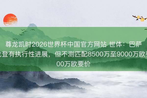 尊龙凯时2026世界杯中国官方网站 世体:巴萨签戈登有执行性进展,但不测匹配8500万至9000万欧要价