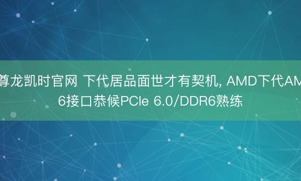 尊龙凯时官网 下代居品面世才有契机， AMD下代AM6接口恭候PCIe 6.0/DDR6熟练