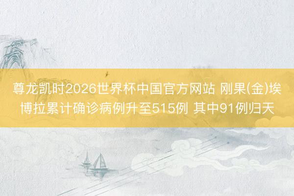 尊龙凯时2026世界杯中国官方网站 刚果(金)埃博拉累计确诊病例升至515例 其中91例归天