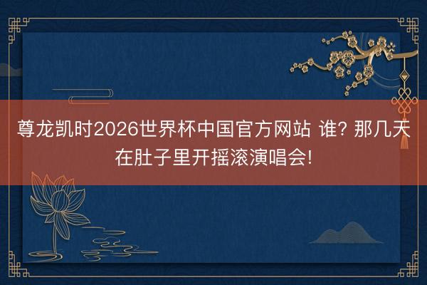 尊龙凯时2026世界杯中国官方网站 谁? 那几天在肚子里开摇滚演唱会!