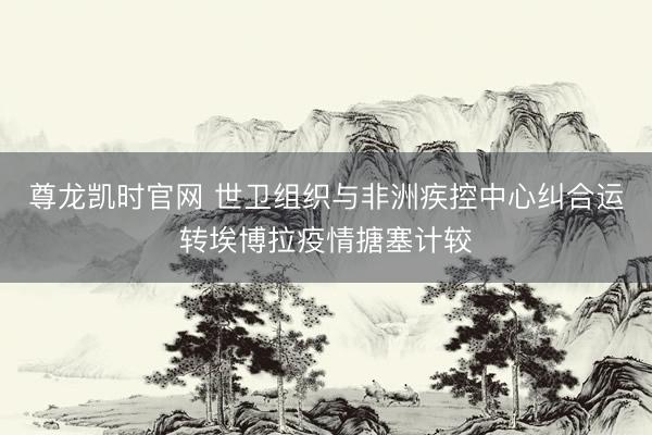 尊龙凯时官网 世卫组织与非洲疾控中心纠合运转埃博拉疫情搪塞计较