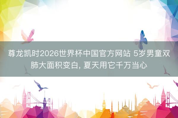 尊龙凯时2026世界杯中国官方网站 5岁男童双肺大面积变白， 夏天用它千万当心