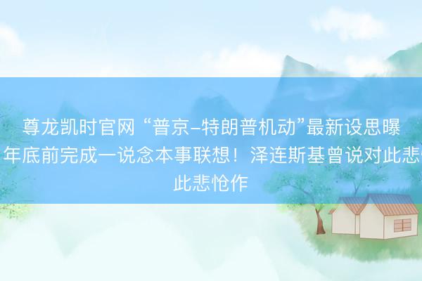 尊龙凯时官网 “普京-特朗普机动”最新设思曝光:年底前完成一说念本事联想!泽连斯基曾说对此悲怆作