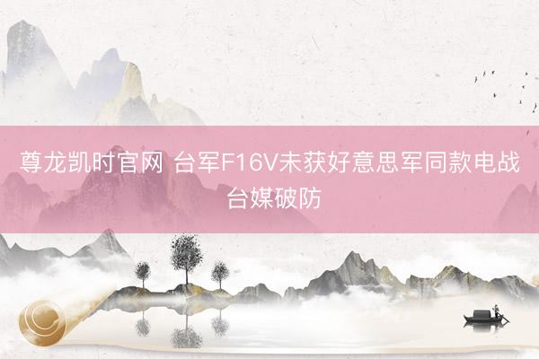 尊龙凯时官网 台军F16V未获好意思军同款电战 台媒破防