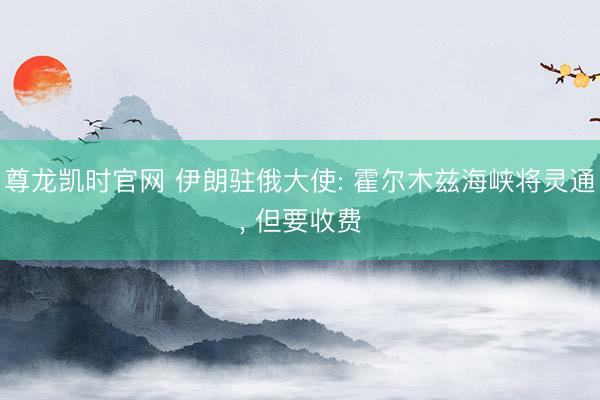 尊龙凯时官网 伊朗驻俄大使: 霍尔木兹海峡将灵通， 但要收费