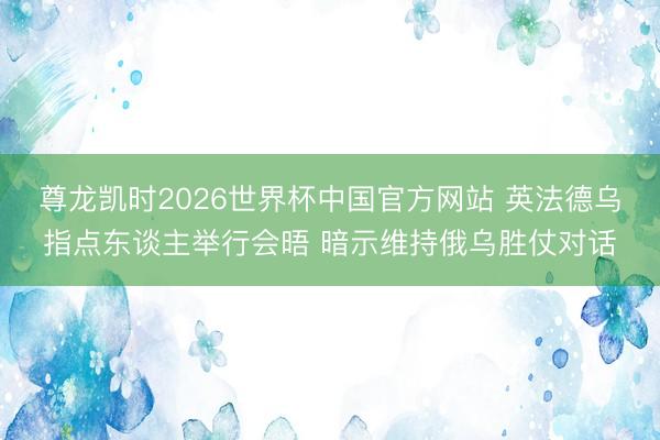 尊龙凯时2026世界杯中国官方网站 英法德乌指点东谈主举行会晤 暗示维持俄乌胜仗对话