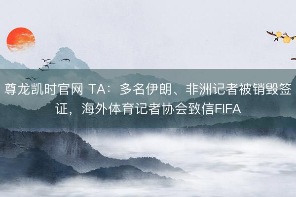 尊龙凯时官网 TA：多名伊朗、非洲记者被销毁签证，海外体育记者协会致信FIFA