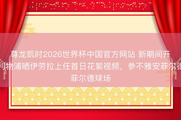 尊龙凯时2026世界杯中国官方网站 新期间开启！利物浦晒伊劳拉上任首日花絮视频，参不雅安菲尔德球场