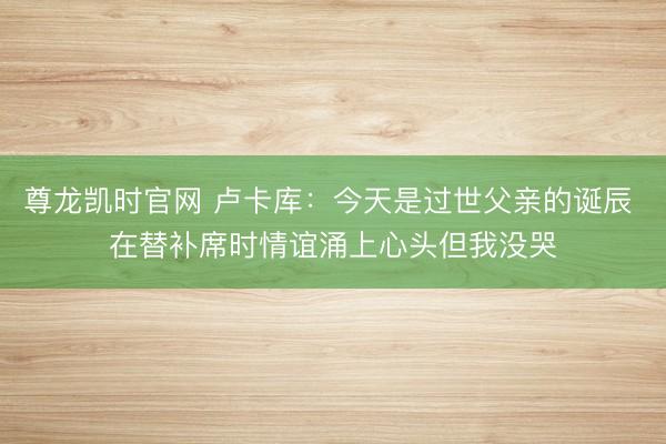 尊龙凯时官网 卢卡库：今天是过世父亲的诞辰 在替补席时情谊涌上心头但我没哭