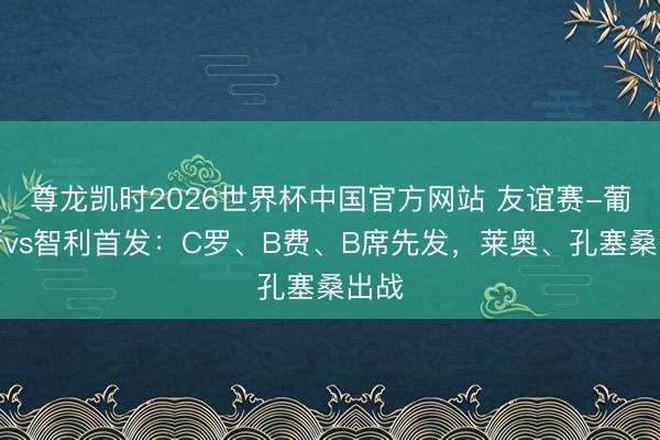 尊龙凯时2026世界杯中国官方网站 友谊赛-葡萄牙vs智利首发：C罗、B费、B席先发，莱奥、孔塞桑出战