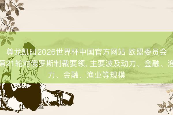 尊龙凯时2026世界杯中国官方网站 欧盟委员会主席提交第21轮对俄罗斯制裁要领， 主要波及动力、金融、渔业等规模