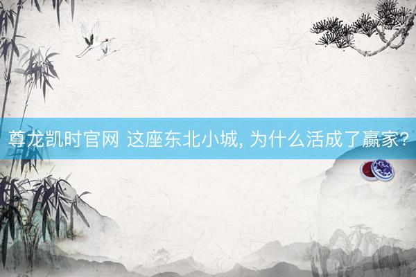 尊龙凯时官网 这座东北小城， 为什么活成了赢家?