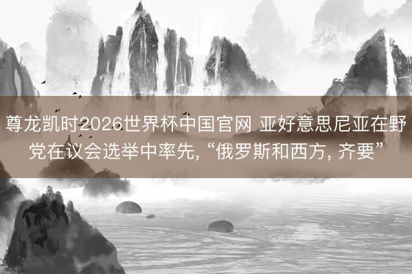 尊龙凯时2026世界杯中国官网 亚好意思尼亚在野党在议会选举中率先， “俄罗斯和西方， 齐要”