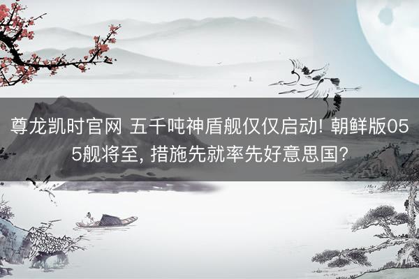 尊龙凯时官网 五千吨神盾舰仅仅启动! 朝鲜版055舰将至, 措施先就率先好意思国?