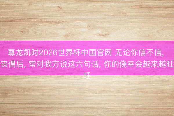 尊龙凯时2026世界杯中国官网 无论你信不信， 丧偶后， 常对我方说这六句话， 你的侥幸会越来越旺