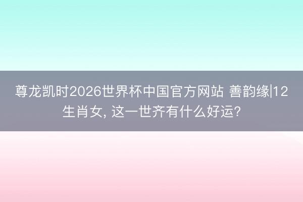 尊龙凯时2026世界杯中国官方网站 善韵缘|12生肖女， 这一世齐有什么好运?