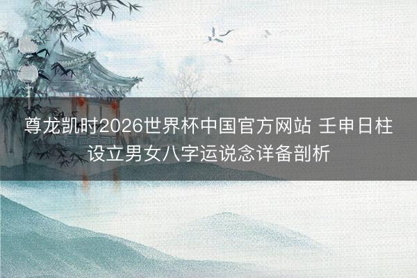 尊龙凯时2026世界杯中国官方网站 壬申日柱设立男女八字运说念详备剖析