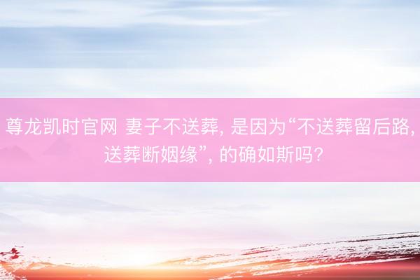尊龙凯时官网 妻子不送葬， 是因为“不送葬留后路， 送葬断姻缘”， 的确如斯吗?