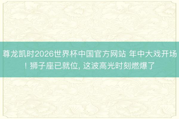 尊龙凯时2026世界杯中国官方网站 年中大戏开场! 狮子座已就位， 这波高光时刻燃爆了