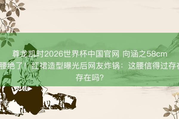 尊龙凯时2026世界杯中国官网 向涵之58cm蚂蚁腰绝了！红裙造型曝光后网友炸锅：这腰信得过存在吗？