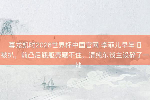 尊龙凯时2026世界杯中国官网 李菲儿早年旧照被扒，前凸后翘躯壳藏不住，清纯东谈主设碎了一地
