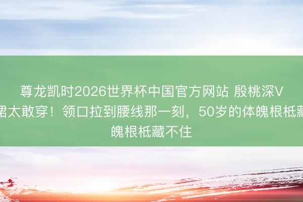 尊龙凯时2026世界杯中国官方网站 殷桃深V开叉裙太敢穿！领口拉到腰线那一刻，50岁的体魄根柢藏不住