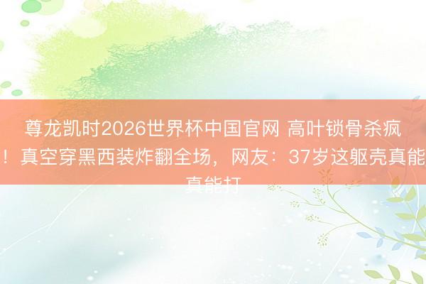 尊龙凯时2026世界杯中国官网 高叶锁骨杀疯了！真空穿黑西装炸翻全场，网友：37岁这躯壳真能打