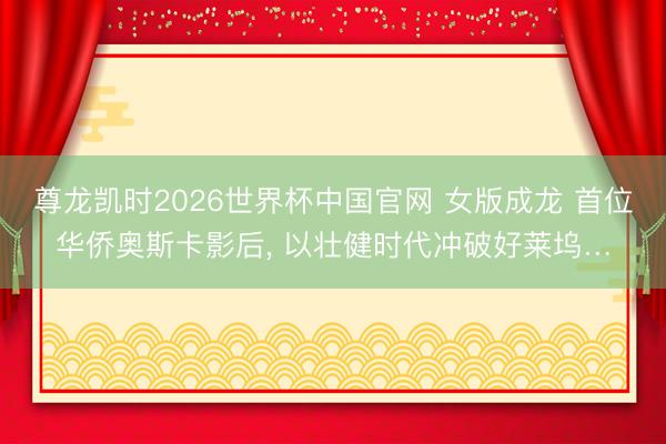尊龙凯时2026世界杯中国官网 女版成龙 首位华侨奥斯卡影后， 以壮健时代冲破好莱坞…