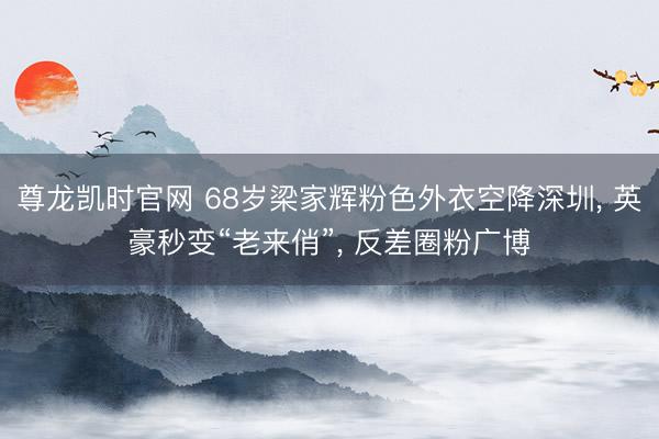 尊龙凯时官网 68岁梁家辉粉色外衣空降深圳， 英豪秒变“老来俏”， 反差圈粉广博