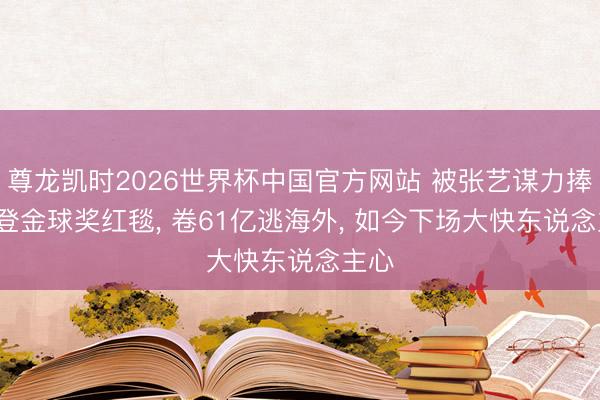 尊龙凯时2026世界杯中国官方网站 被张艺谋力捧， 曾登金球奖红毯， 卷61亿逃海外， 如今下场大快东说念主心