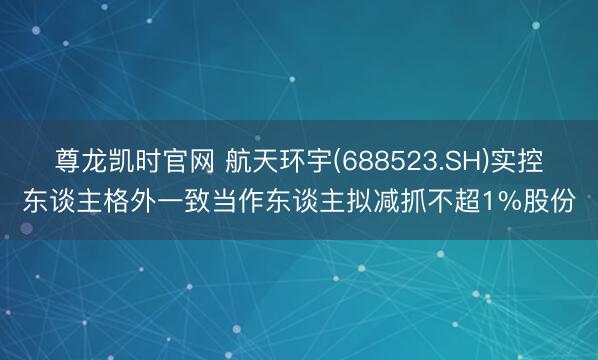 尊龙凯时官网 航天环宇(688523.SH)实控东谈主格外一致当作东谈主拟减抓不超1%股份