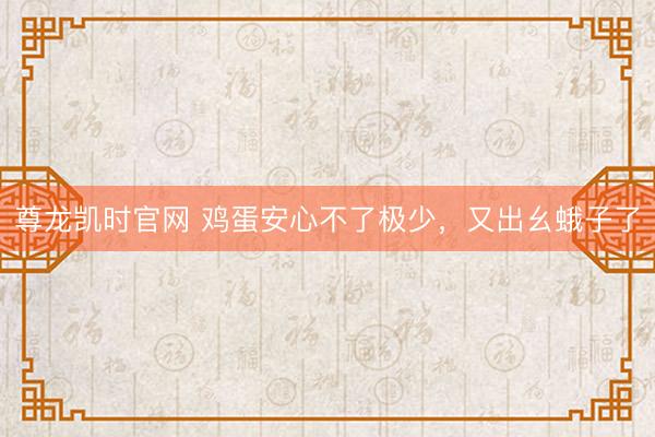 尊龙凯时官网 鸡蛋安心不了极少，又出幺蛾子了