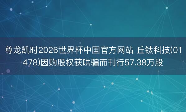 尊龙凯时2026世界杯中国官方网站 丘钛科技(01478)因购股权获哄骗而刊行57.38万股