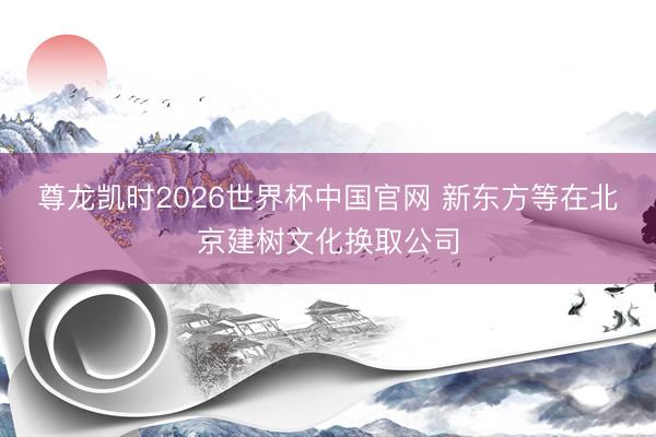 尊龙凯时2026世界杯中国官网 新东方等在北京建树文化换取公司