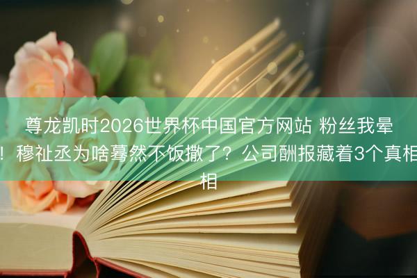 尊龙凯时2026世界杯中国官方网站 粉丝我晕！穆祉丞为啥蓦然不饭撒了？公司酬报藏着3个真相