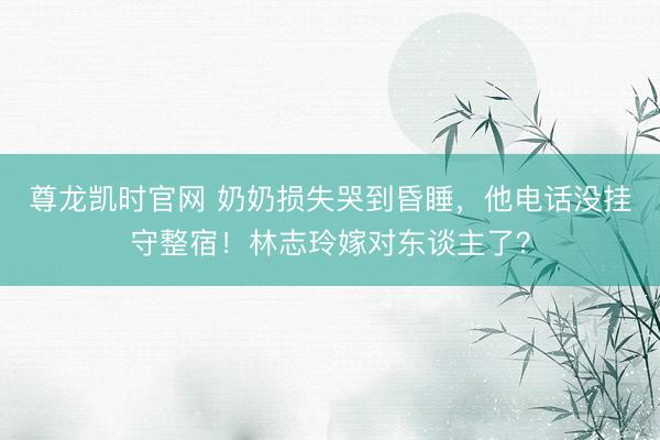 尊龙凯时官网 奶奶损失哭到昏睡，他电话没挂守整宿！林志玲嫁对东谈主了？