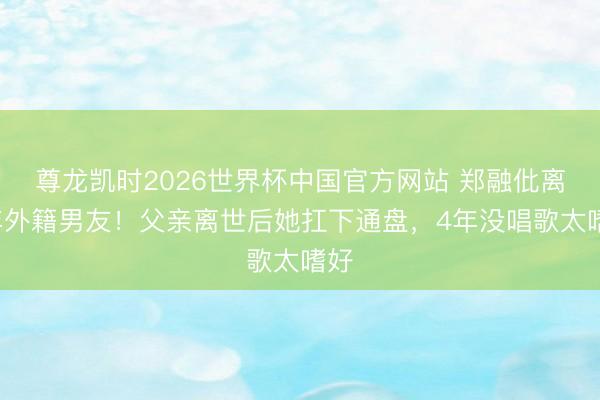 尊龙凯时2026世界杯中国官方网站 郑融仳离8年外籍男友！父亲离世后她扛下通盘，4年没唱歌太嗜好