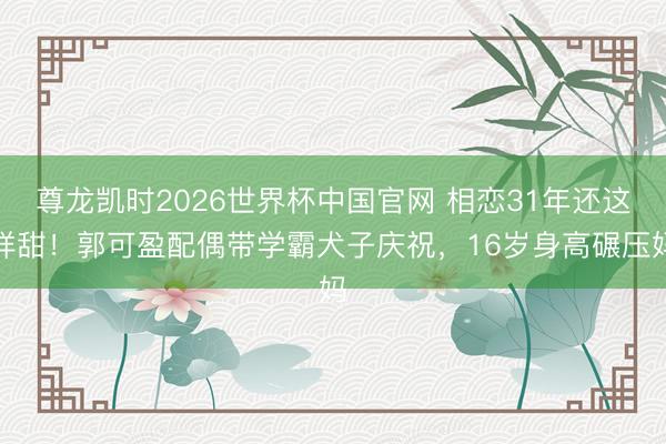 尊龙凯时2026世界杯中国官网 相恋31年还这样甜！郭可盈配偶带学霸犬子庆祝，16岁身高碾压妈